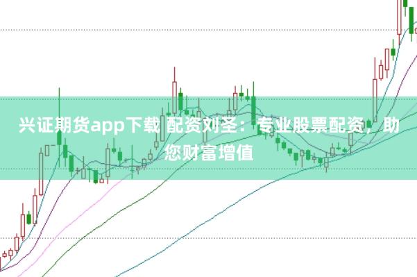 兴证期货app下载 配资刘圣：专业股票配资，助您财富增值