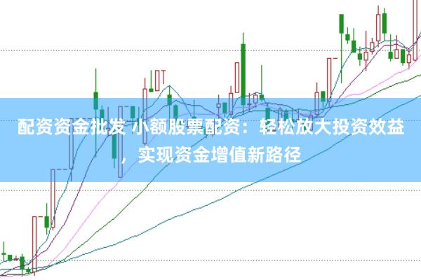 配资资金批发 小额股票配资：轻松放大投资效益，实现资金增值新路径