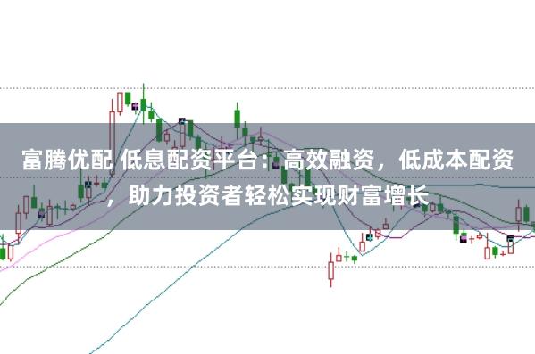 富腾优配 低息配资平台：高效融资，低成本配资，助力投资者轻松实现财富增长