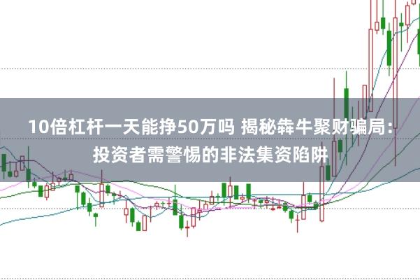 10倍杠杆一天能挣50万吗 揭秘犇牛聚财骗局：投资者需警惕的非法集资陷阱