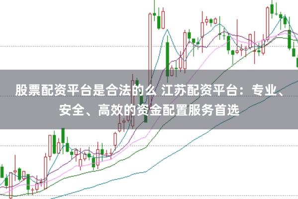 股票配资平台是合法的么 江苏配资平台：专业、安全、高效的资金配置服务首选