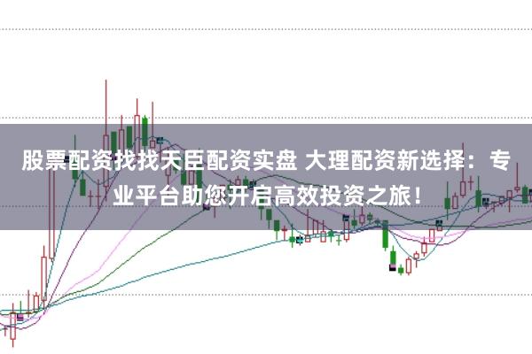 股票配资找找天臣配资实盘 大理配资新选择：专业平台助您开启高效投资之旅！