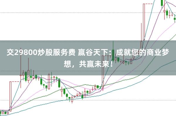 交29800炒股服务费 赢谷天下：成就您的商业梦想，共赢未来！