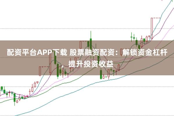 配资平台APP下载 股票融资配资：解锁资金杠杆，提升投资收益