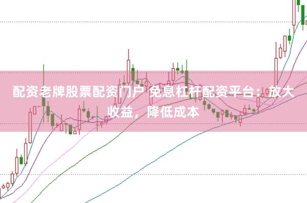 配资老牌股票配资门户 免息杠杆配资平台：放大收益，降低成本