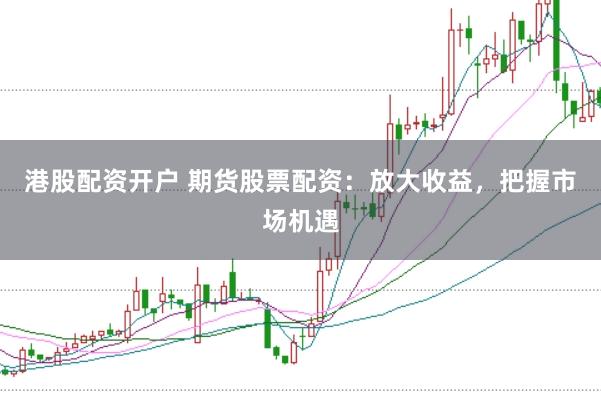港股配资开户 期货股票配资：放大收益，把握市场机遇