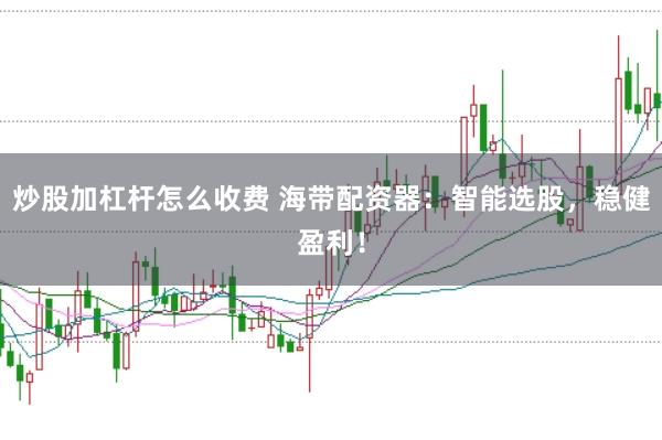 炒股加杠杆怎么收费 海带配资器：智能选股，稳健盈利！