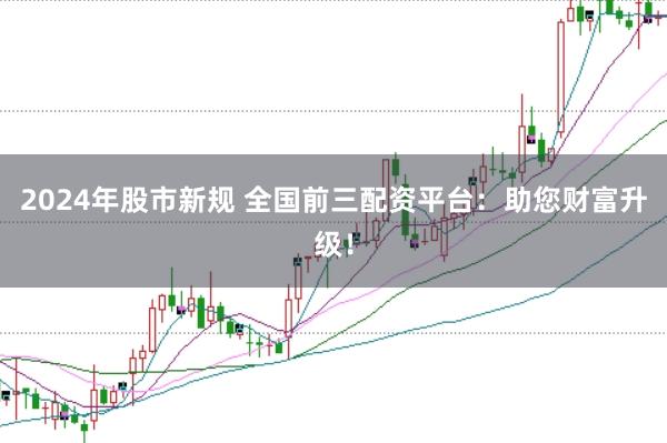 2024年股市新规 全国前三配资平台：助您财富升级！