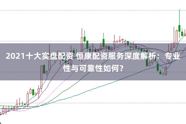 2021十大实盘配资 恒康配资服务深度解析：专业性与可靠性如何？