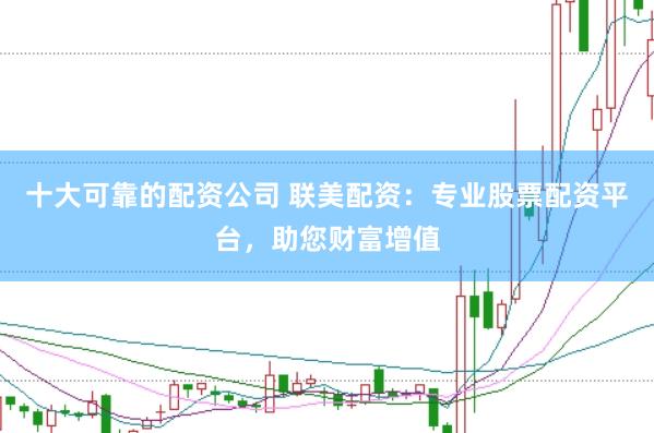 十大可靠的配资公司 联美配资：专业股票配资平台，助您财富增值