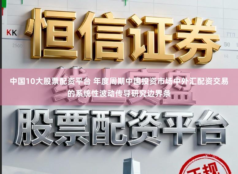 中国10大股票配资平台 年度周期中国投资市场中外汇配资交易的系统性波动传导研究边界条