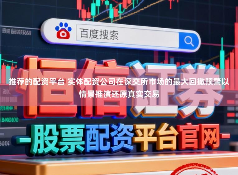 推荐的配资平台 实体配资公司在深交所市场的最大回撤预警以情景推演还原真实交易