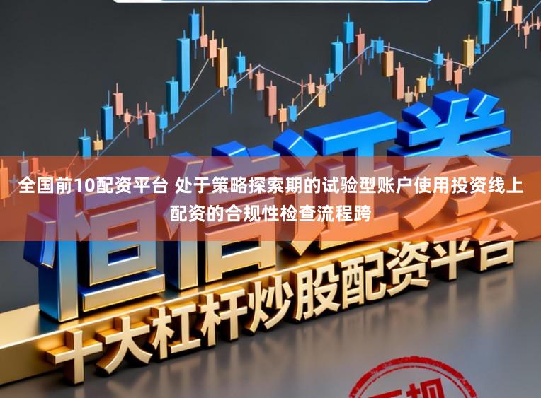 全国前10配资平台 处于策略探索期的试验型账户使用投资线上配资的合规性检查流程跨
