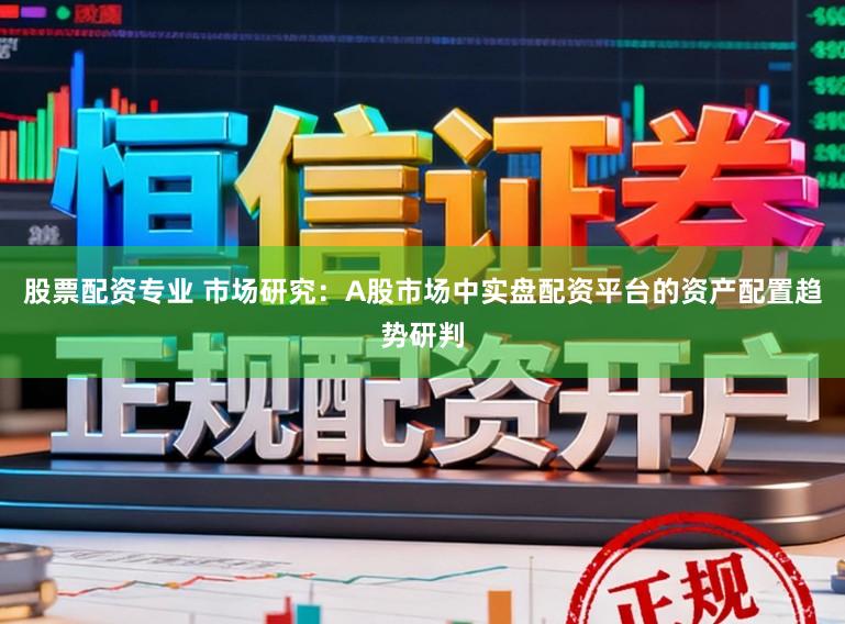 股票配资专业 市场研究:A股市场中实盘配资平台的资产配置趋势研判