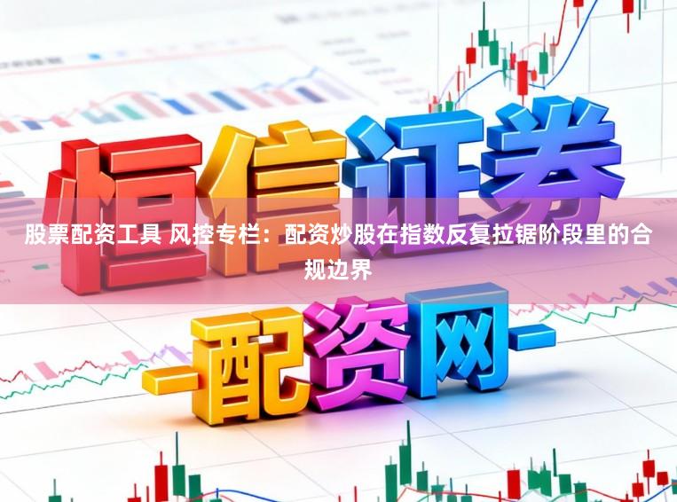 股票配资工具 风控专栏：配资炒股在指数反复拉锯阶段里的合规边界