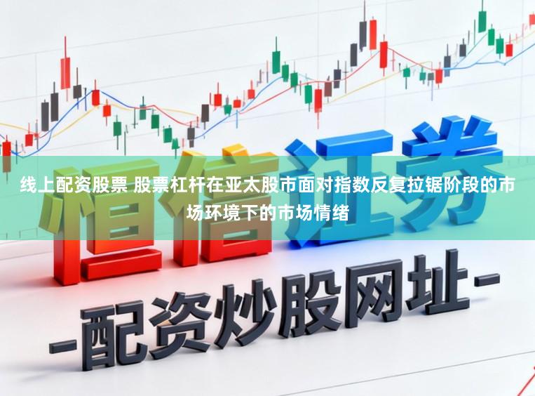 线上配资股票 股票杠杆在亚太股市面对指数反复拉锯阶段的市场环境下的市场情绪