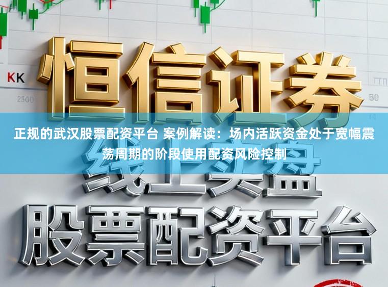 正规的武汉股票配资平台 案例解读：场内活跃资金处于宽幅震荡周期的阶段使用配资风险控制
